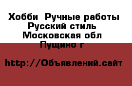 Хобби. Ручные работы Русский стиль. Московская обл.,Пущино г.